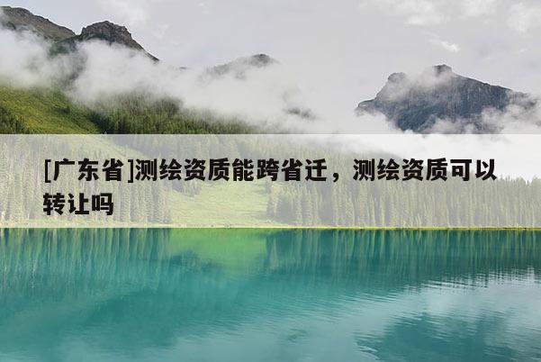 [广东省]测绘资质能跨省迁，测绘资质可以转让吗