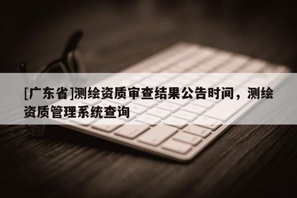 [广东省]测绘资质审查结果公告时间，测绘资质管理系统查询