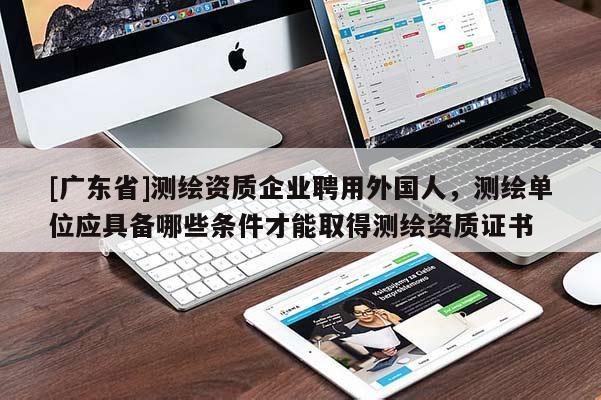 [广东省]测绘资质企业聘用外国人，测绘单位应具备哪些条件才能取得测绘资质证书