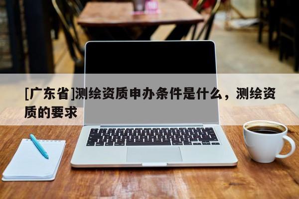 [广东省]测绘资质申办条件是什么，测绘资质的要求