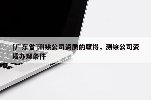 [广东省]测绘公司资质的取得，测绘公司资质办理条件