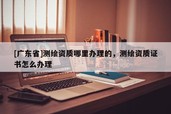 [广东省]测绘资质哪里办理的，测绘资质证书怎么办理