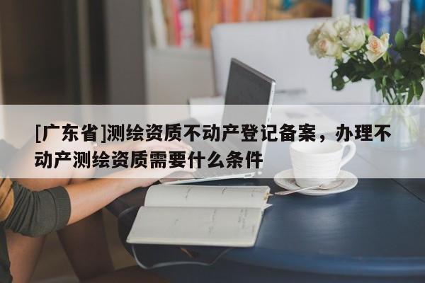 [广东省]测绘资质不动产登记备案，办理不动产测绘资质需要什么条件