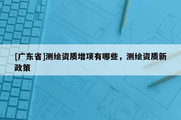 [广东省]测绘资质增项有哪些，测绘资质新政策