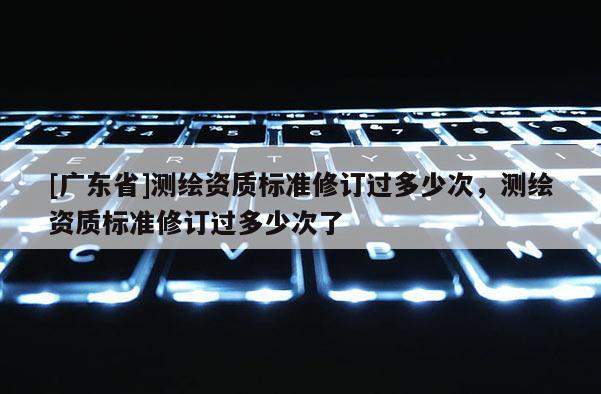 [广东省]测绘资质标准修订过多少次，测绘资质标准修订过多少次了
