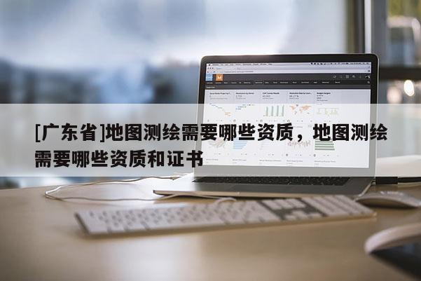 [广东省]地图测绘需要哪些资质，地图测绘需要哪些资质和证书