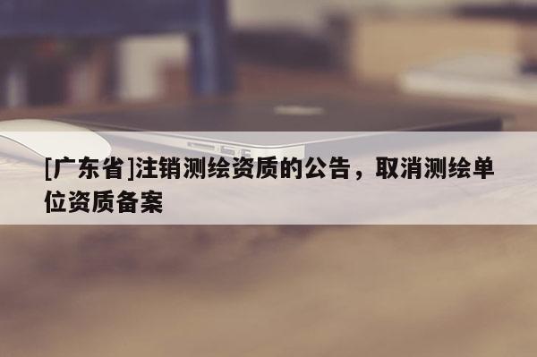 [广东省]注销测绘资质的公告，取消测绘单位资质备案