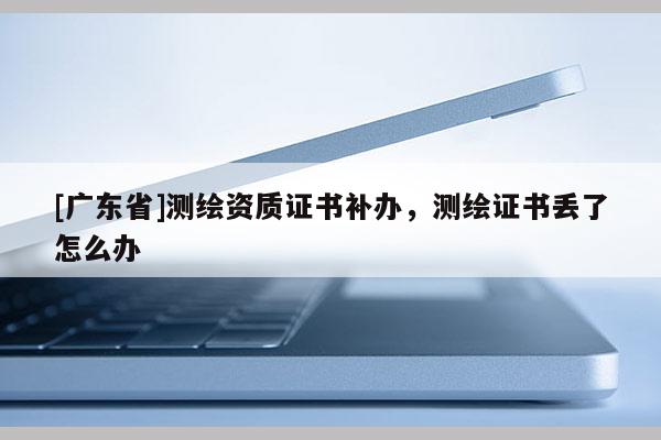 [广东省]测绘资质证书补办，测绘证书丢了怎么办