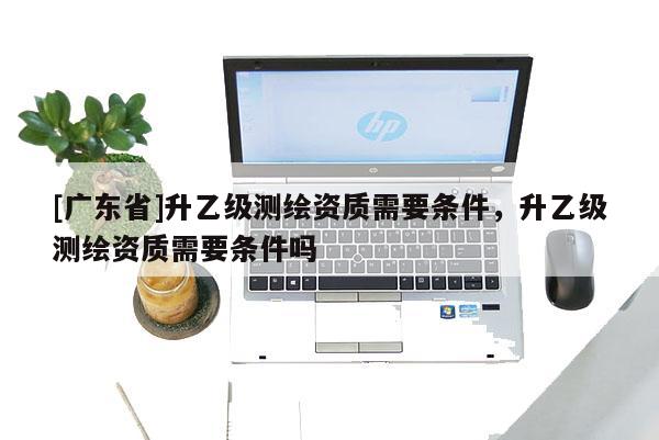 [广东省]升乙级测绘资质需要条件，升乙级测绘资质需要条件吗
