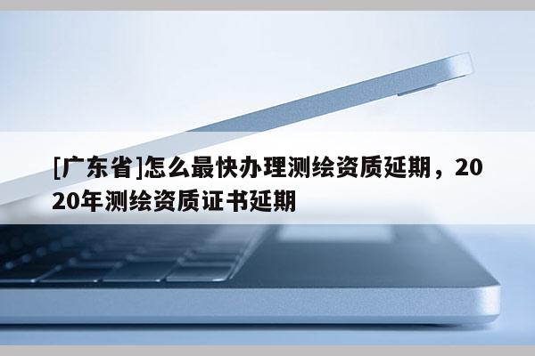 [广东省]怎么最快办理测绘资质延期，2020年测绘资质证书延期
