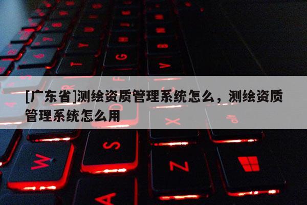 [广东省]测绘资质管理系统怎么，测绘资质管理系统怎么用