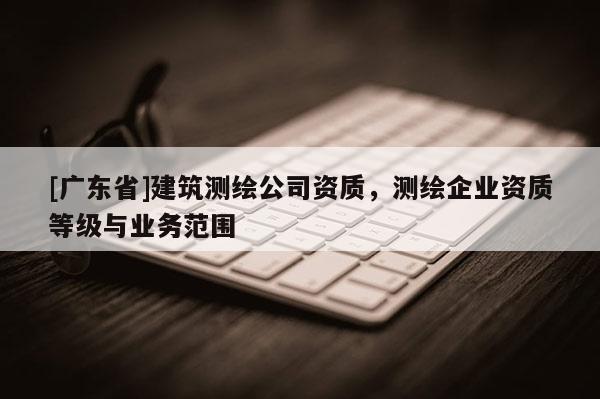 [广东省]建筑测绘公司资质，测绘企业资质等级与业务范围