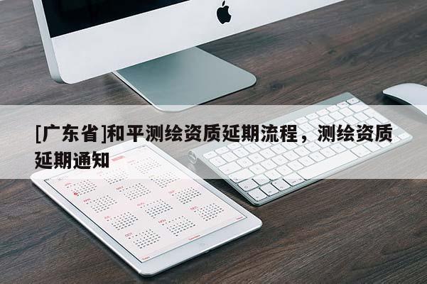 [广东省]和平测绘资质延期流程，测绘资质延期通知