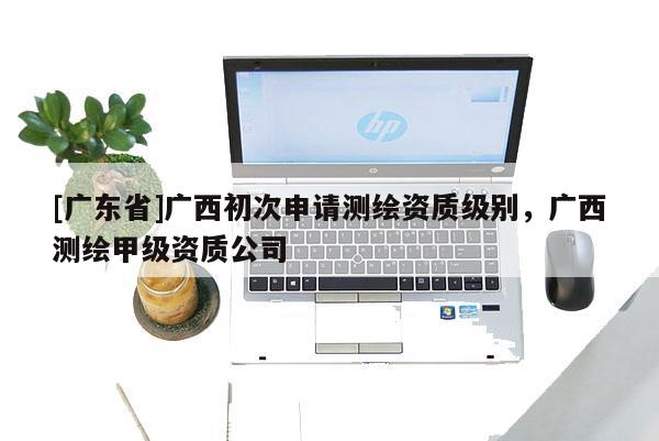 [广东省]广西初次申请测绘资质级别，广西测绘甲级资质公司
