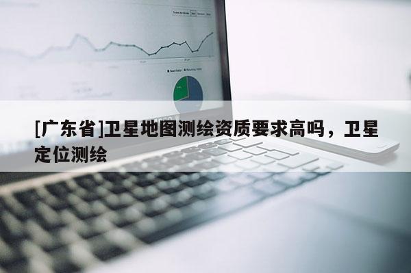 [广东省]卫星地图测绘资质要求高吗，卫星定位测绘