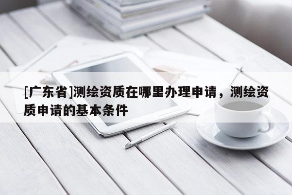 [广东省]测绘资质在哪里办理申请，测绘资质申请的基本条件