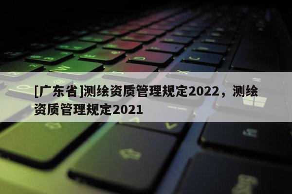 [广东省]测绘资质管理规定2022，测绘资质管理规定2021
