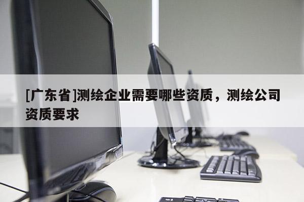 [广东省]测绘企业需要哪些资质，测绘公司资质要求