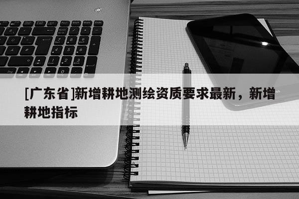 [广东省]新增耕地测绘资质要求最新，新增耕地指标
