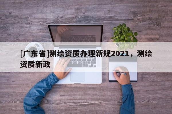 [广东省]测绘资质办理新规2021，测绘资质新政