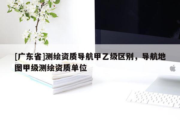 [广东省]测绘资质导航甲乙级区别，导航地图甲级测绘资质单位