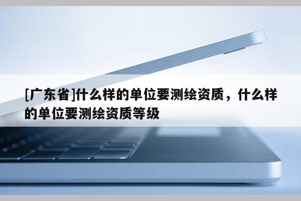 [广东省]什么样的单位要测绘资质，什么样的单位要测绘资质等级