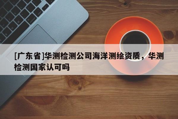 [广东省]华测检测公司海洋测绘资质，华测检测国家认可吗