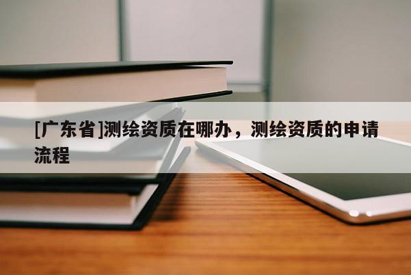 [广东省]测绘资质在哪办，测绘资质的申请流程