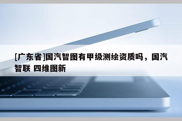[广东省]国汽智图有甲级测绘资质吗，国汽智联 四维图新