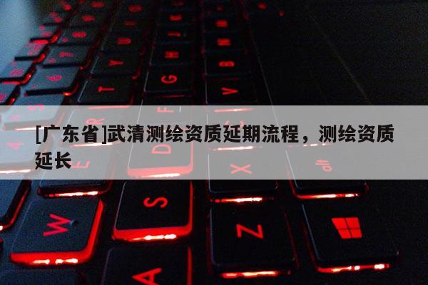 [广东省]武清测绘资质延期流程，测绘资质延长