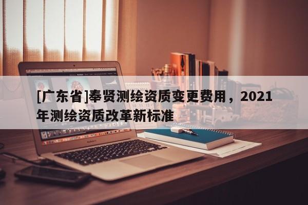 [广东省]奉贤测绘资质变更费用，2021年测绘资质改革新标准