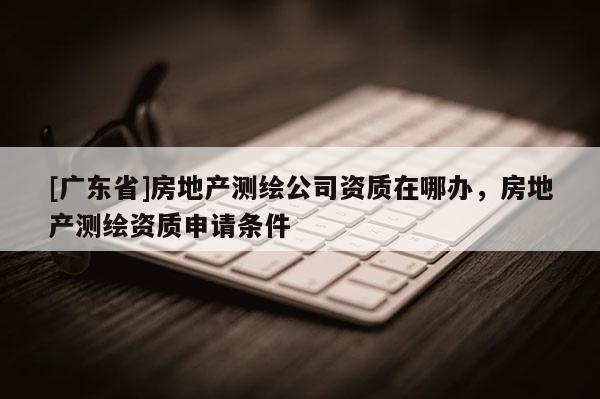 [广东省]房地产测绘公司资质在哪办，房地产测绘资质申请条件
