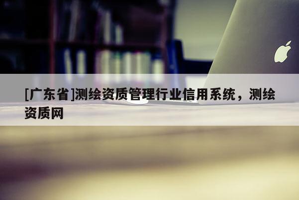 [广东省]测绘资质管理行业信用系统，测绘资质网
