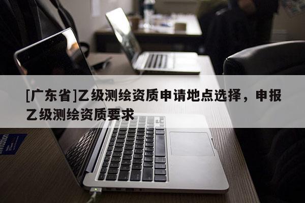 [广东省]乙级测绘资质申请地点选择，申报乙级测绘资质要求