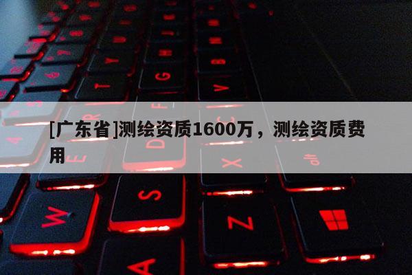 [广东省]测绘资质1600万，测绘资质费用
