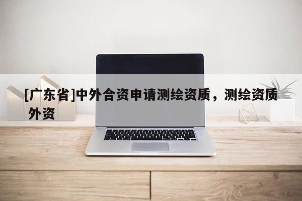 [广东省]中外合资申请测绘资质，测绘资质 外资