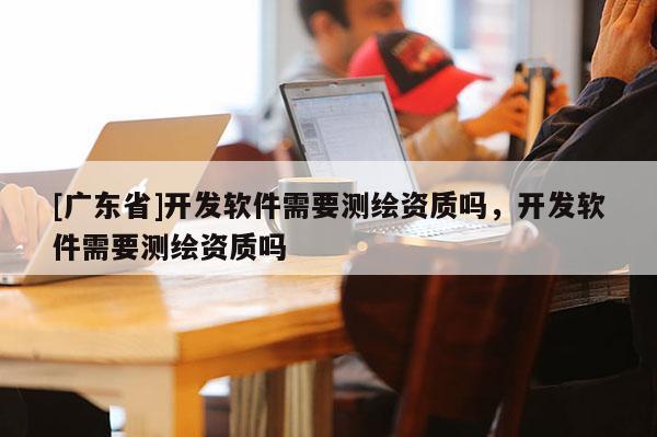 [广东省]开发软件需要测绘资质吗，开发软件需要测绘资质吗