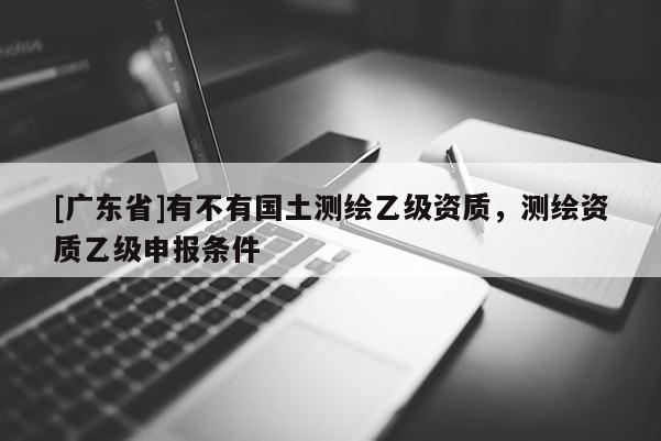 [广东省]有不有国土测绘乙级资质，测绘资质乙级申报条件