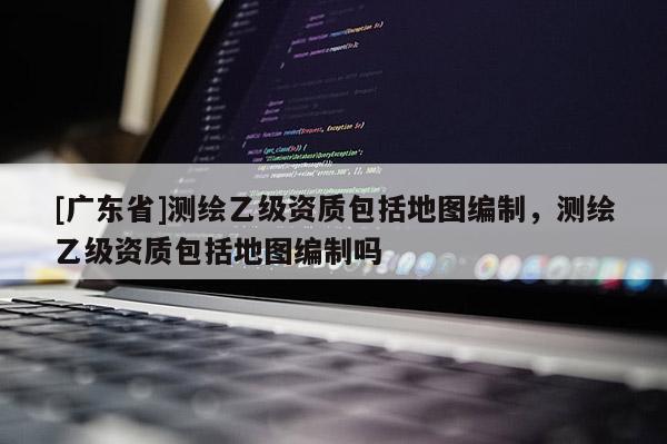 [广东省]测绘乙级资质包括地图编制，测绘乙级资质包括地图编制吗