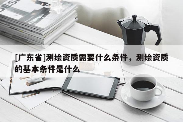 [广东省]测绘资质需要什么条件，测绘资质的基本条件是什么