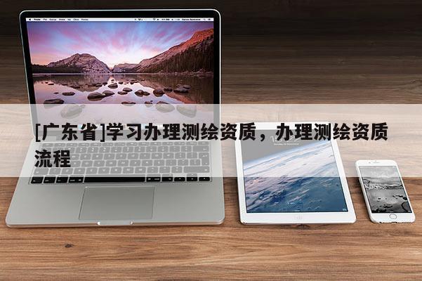 [广东省]学习办理测绘资质，办理测绘资质流程