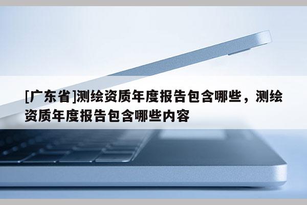 [广东省]测绘资质年度报告包含哪些，测绘资质年度报告包含哪些内容