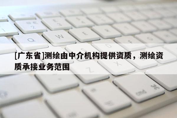 [广东省]测绘由中介机构提供资质，测绘资质承接业务范围