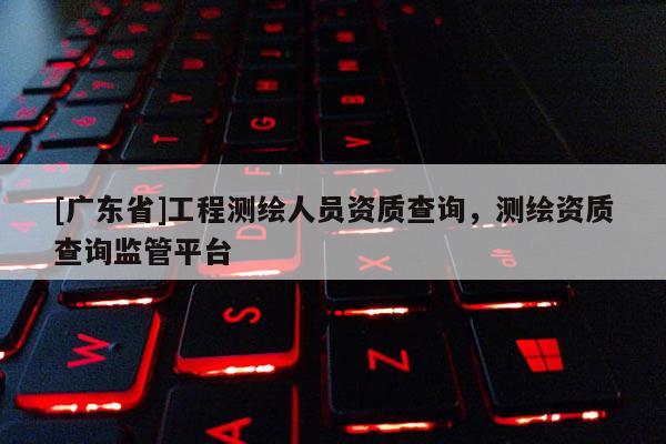 [广东省]工程测绘人员资质查询，测绘资质查询监管平台
