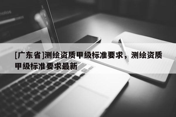[广东省]测绘资质甲级标准要求，测绘资质甲级标准要求最新