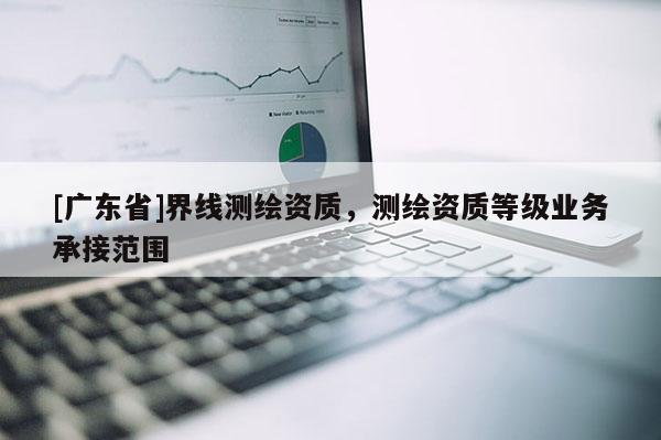 [广东省]界线测绘资质，测绘资质等级业务承接范围