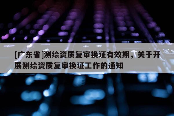 [广东省]测绘资质复审换证有效期，关于开展测绘资质复审换证工作的通知