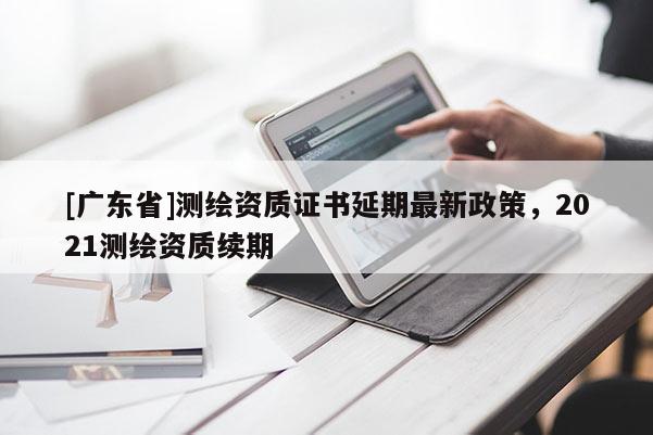 [广东省]测绘资质证书延期最新政策，2021测绘资质续期