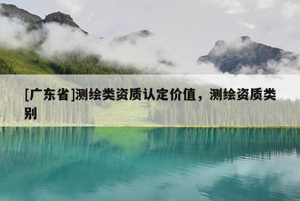 [广东省]测绘类资质认定价值，测绘资质类别