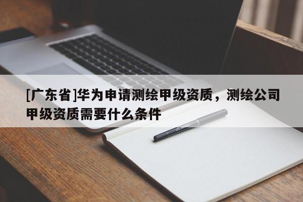 [广东省]华为申请测绘甲级资质，测绘公司甲级资质需要什么条件